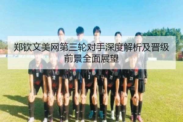 郑钦文美网第三轮对手深度解析及晋级前景全面展望