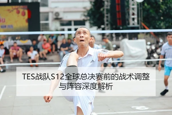 TES战队S12全球总决赛前的战术调整与阵容深度解析